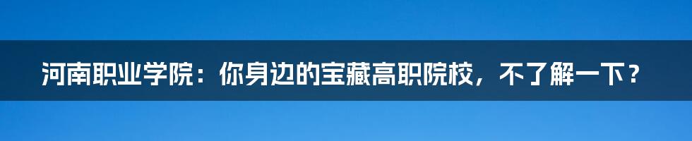 河南职业学院：你身边的宝藏高职院校，不了解一下？