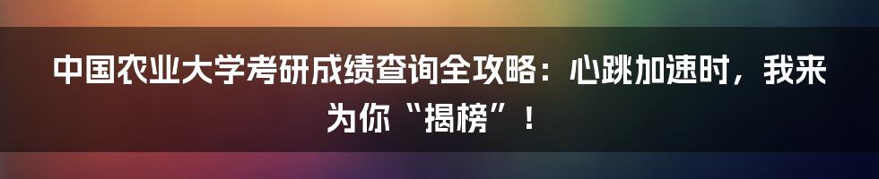 中国农业大学考研成绩查询全攻略：心跳加速时，我来为你“揭榜”！