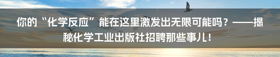 你的“化学反应”能在这里激发出无限可能吗？——揭秘化学工业出版社招聘那些事儿！