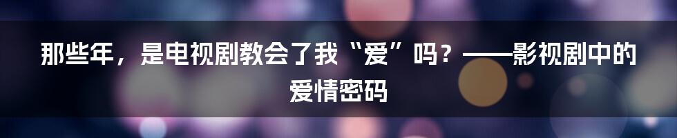 那些年，是电视剧教会了我“爱”吗？——影视剧中的爱情密码