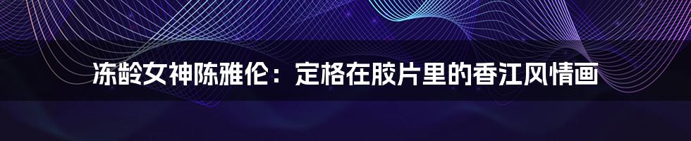 冻龄女神陈雅伦：定格在胶片里的香江风情画