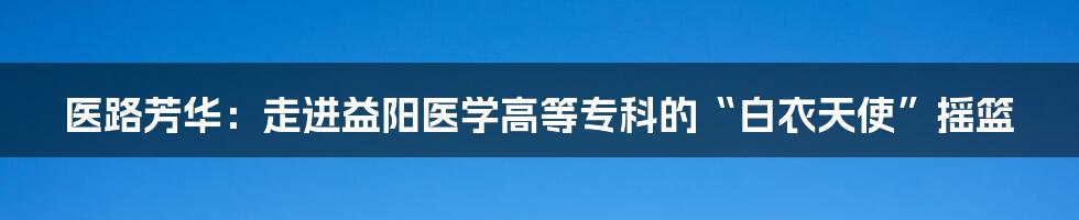 医路芳华:走进益阳医学高等专科的“白衣天使”摇篮
