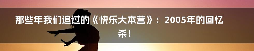 那些年我们追过的《快乐大本营》：2005年的回忆杀！