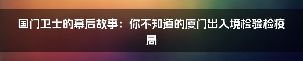 国门卫士的幕后故事:你不知道的厦门出入境检验检疫局