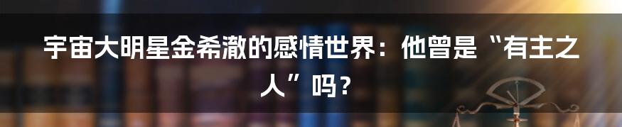 宇宙大明星金希澈的感情世界：他曾是“有主之人”吗？