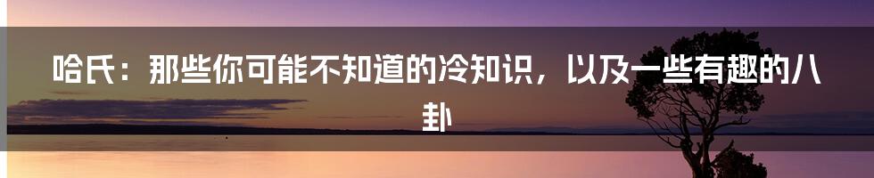 哈氏:那些你可能不知道的冷知识,以及一些有趣的八卦