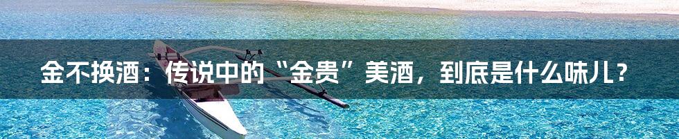 金不换酒:传说中的“金贵”美酒,到底是什么味儿?