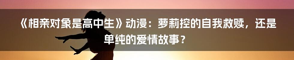 《相亲对象是高中生》动漫：萝莉控的自我救赎，还是单纯的爱情故事？