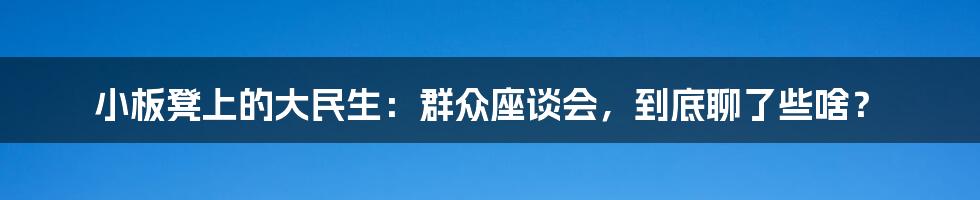 小板凳上的大民生：群众座谈会，到底聊了些啥？