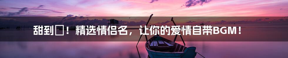 甜到齁！精选情侣名，让你的爱情自带BGM！