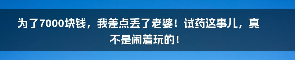 为了7000块钱，我差点丢了老婆！试药这事儿，真不是闹着玩的！