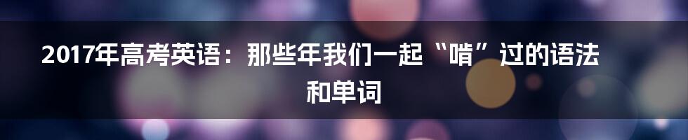 2017年高考英语：那些年我们一起“啃”过的语法和单词