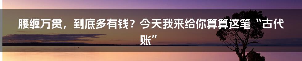 腰缠万贯,到底多有钱?今天我来给你算算这笔“古代账”