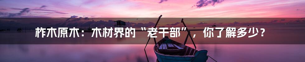 柞木原木：木材界的“老干部”，你了解多少？