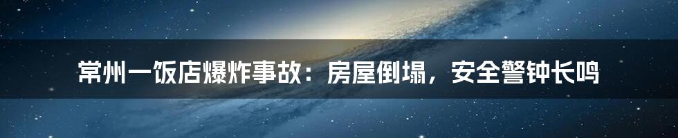 常州一饭店爆炸事故:房屋倒塌,安全警钟长鸣