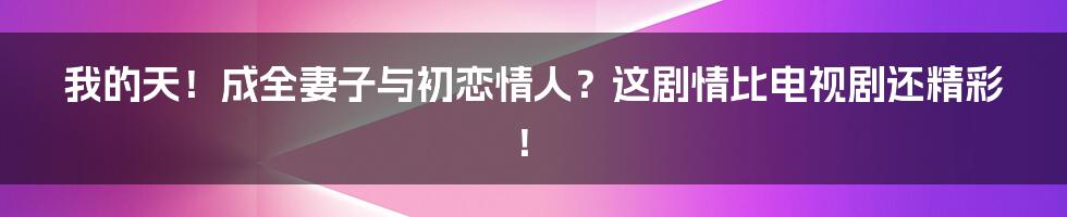 我的天！成全妻子与初恋情人？这剧情比电视剧还精彩！