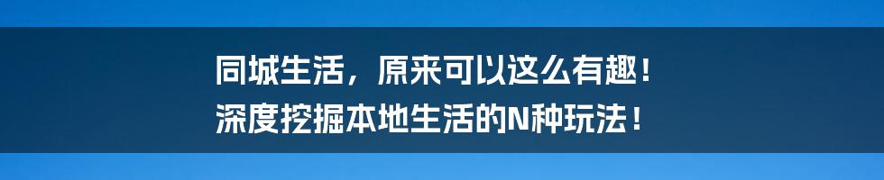 同城生活，原来可以这么有趣！ 深度挖掘本地生活的N种玩法！