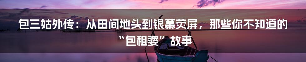 包三姑外传:从田间地头到银幕荧屏,那些你不知道的“包租婆”故事