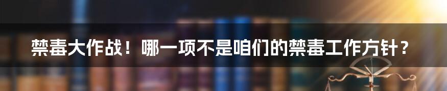 禁毒大作战!哪一项不是咱们的禁毒工作方针?