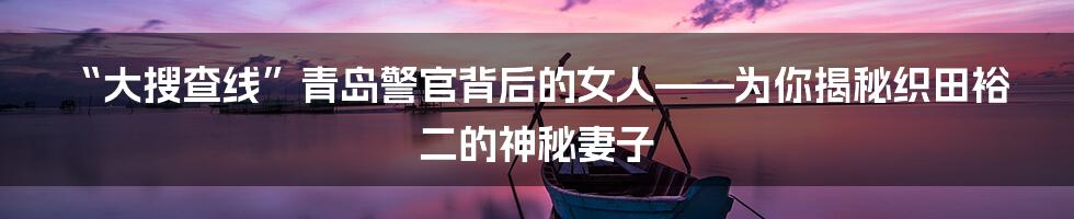 “大搜查线”青岛警官背后的女人——为你揭秘织田裕二的神秘妻子