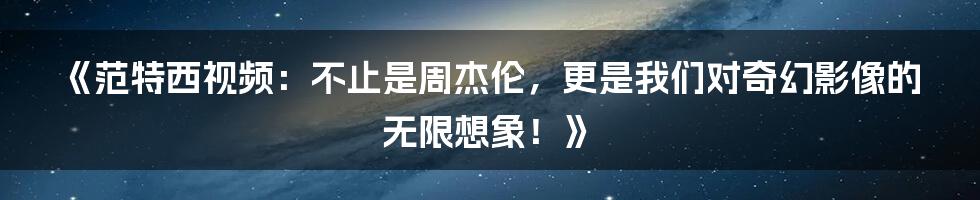 《范特西视频:不止是周杰伦,更是我们对奇幻影像的无限想象!》