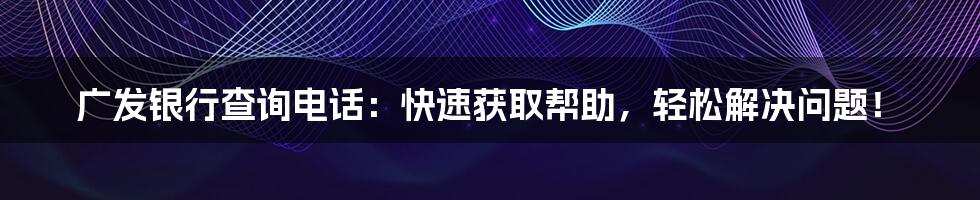 广发银行查询电话：快速获取帮助，轻松解决问题！
