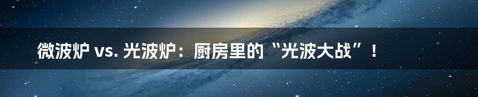 微波炉 vs. 光波炉:厨房里的“光波大战”!