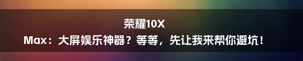 荣耀10X Max:大屏娱乐神器?等等,先让我来帮你避坑!