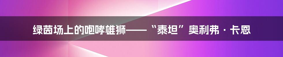 绿茵场上的咆哮雄狮——“泰坦”奥利弗·卡恩