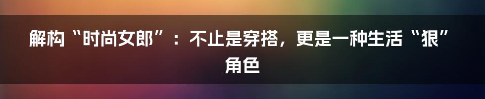 解构“时尚女郎”：不止是穿搭，更是一种生活“狠”角色