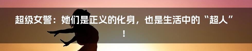 超级女警:她们是正义的化身,也是生活中的“超人”!