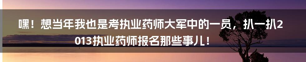 嘿!想当年我也是考执业药师大军中的一员,扒一扒2013执业药师报名那些事儿!