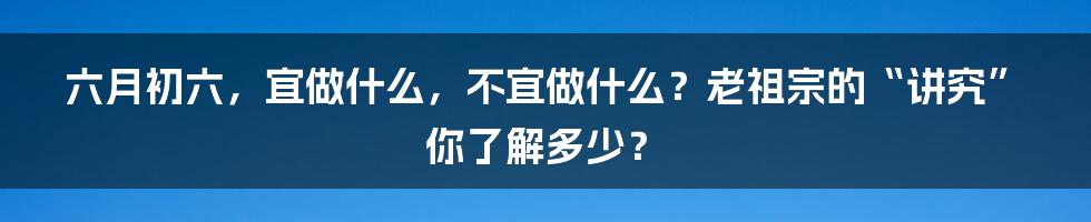 六月初六，宜做什么，不宜做什么？老祖宗的“讲究”你了解多少？