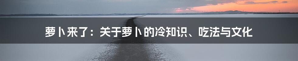 萝卜来了:关于萝卜的冷知识、吃法与文化