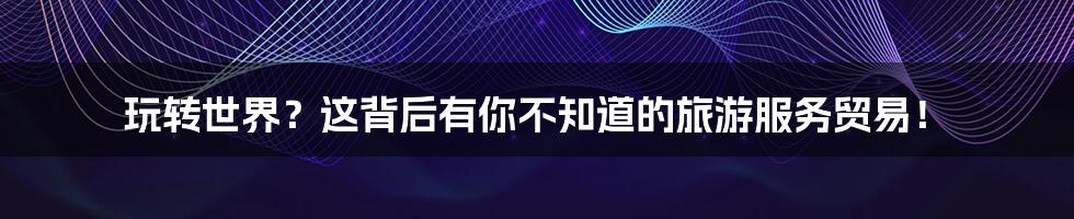 玩转世界？这背后有你不知道的旅游服务贸易！