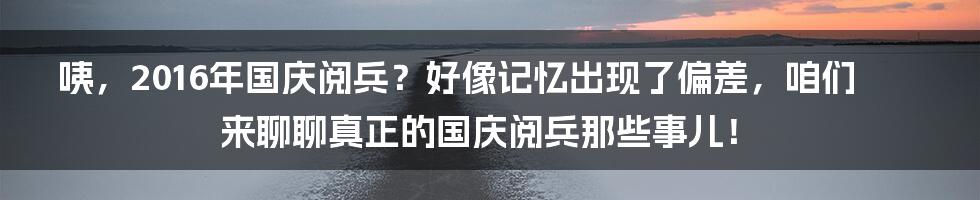 咦,2016年国庆阅兵?好像记忆出现了偏差,咱们来聊聊真正的国庆阅兵那些事儿!