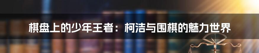 棋盘上的少年王者:柯洁与围棋的魅力世界