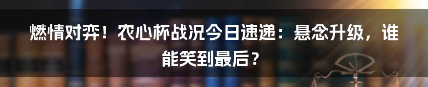 燃情对弈!农心杯战况今日速递:悬念升级,谁能笑到最后?