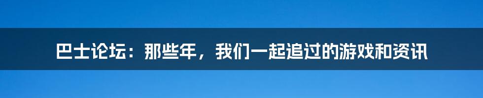 巴士论坛：那些年，我们一起追过的游戏和资讯