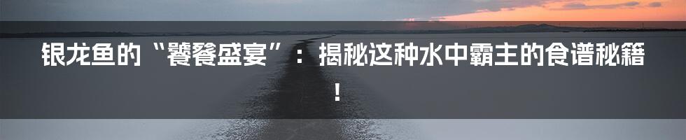 银龙鱼的“饕餮盛宴”:揭秘这种水中霸主的食谱秘籍!