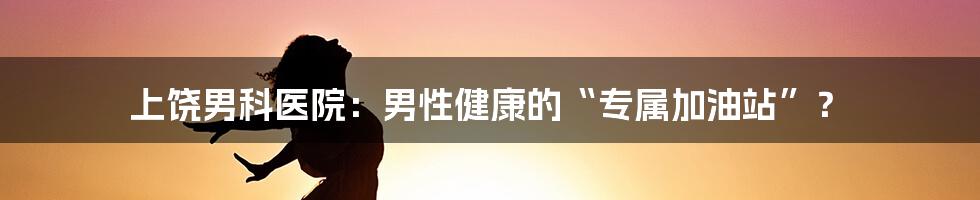 上饶男科医院:男性健康的“专属加油站”?