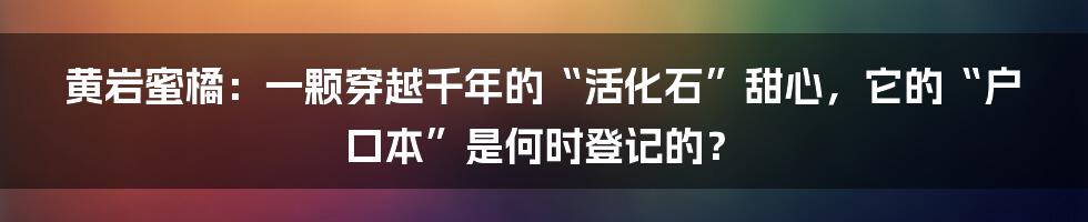 黄岩蜜橘:一颗穿越千年的“活化石”甜心,它的“户口本”是何时登记的?