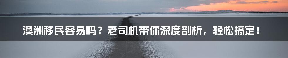 澳洲移民容易吗？老司机带你深度剖析，轻松搞定！