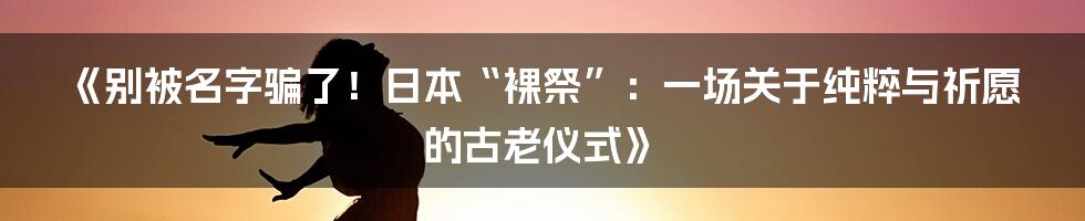 《别被名字骗了！日本“裸祭”：一场关于纯粹与祈愿的古老仪式》
