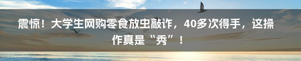 震惊!大学生网购零食放虫敲诈,40多次得手,这操作真是“秀”!