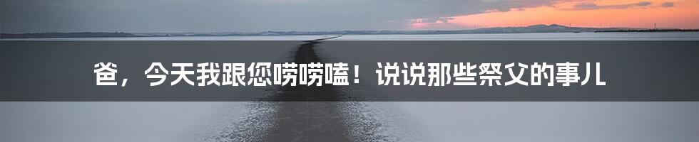 爸,今天我跟您唠唠嗑!说说那些祭父的事儿