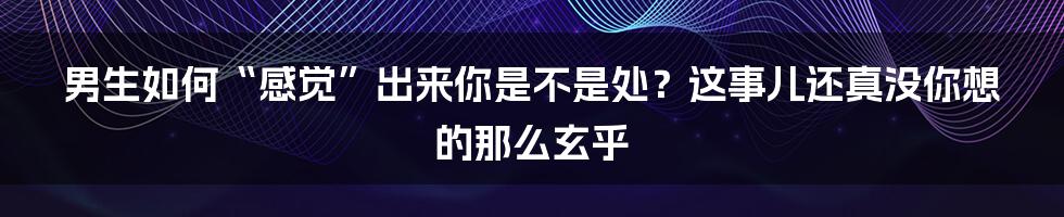 男生如何“感觉”出来你是不是处?这事儿还真没你想的那么玄乎