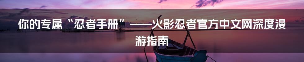 你的专属“忍者手册”——火影忍者官方中文网深度漫游指南