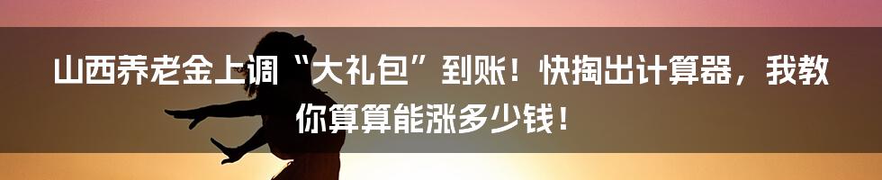 山西养老金上调“大礼包”到账!快掏出计算器,我教你算算能涨多少钱!