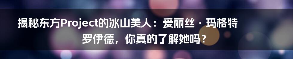 揭秘东方Project的冰山美人：爱丽丝·玛格特罗伊德，你真的了解她吗？